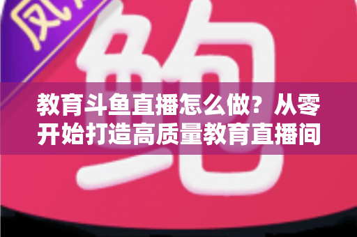 教育斗鱼直播怎么做？从零开始打造高质量教育直播间的全流程实操指南