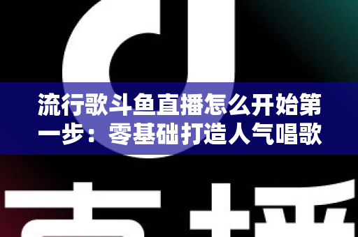 流行歌斗鱼直播怎么开始第一步：零基础打造人气唱歌直播间的完整实战指南