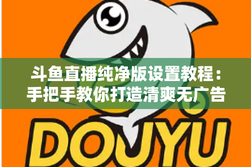 斗鱼直播纯净版设置教程：手把手教你打造清爽无广告的极致观看体验
