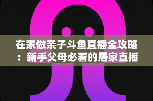 在家做亲子斗鱼直播全攻略：新手父母必看的居家直播运营与陪伴指南