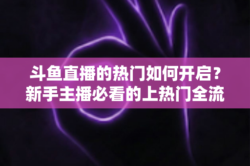 斗鱼直播的热门如何开启？新手主播必看的上热门全流程指南与实战技巧