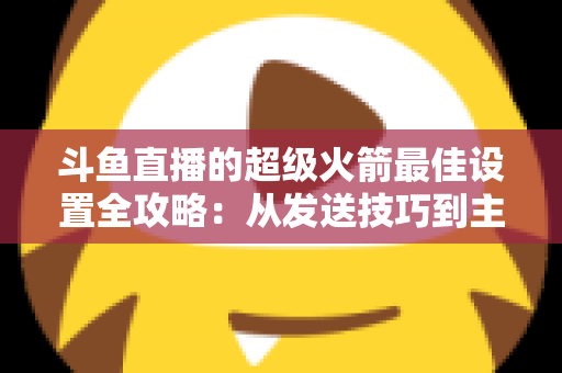 斗鱼直播的超级火箭最佳设置全攻略:从发送技巧到主播优化,助你引爆直播间人气与互动 斗鱼直播的超级火箭最佳设置全攻略:从发送技巧到主播优化,助你引爆直播间人气与互动