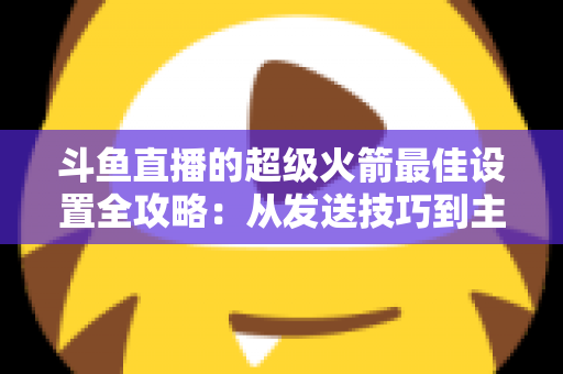 斗鱼直播的超级火箭最佳设置全攻略：从发送技巧到主播优化，助你引爆直播间人气与互动