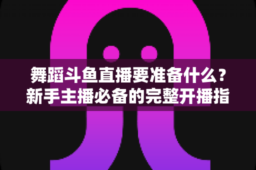 舞蹈斗鱼直播要准备什么？新手主播必备的完整开播指南与避坑清单
