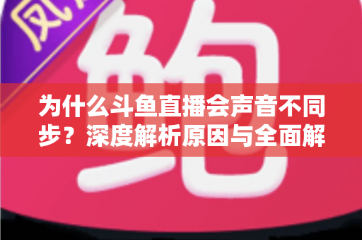 为什么斗鱼直播会声音不同步？深度解析原因与全面解决方案指南