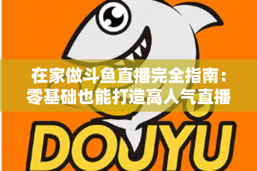 在家做斗鱼直播完全指南：零基础也能打造高人气直播间