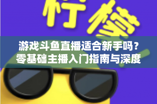 游戏斗鱼直播适合新手吗?零基础主播入门指南与深度解析 游戏斗鱼直播适合新手吗?零基础主播入门指南与深度解析