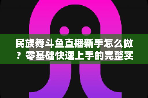 民族舞斗鱼直播新手怎么做?零基础快速上手的完整实战攻略 民族舞斗鱼直播新手怎么做?零基础快速上手的完整实战攻略