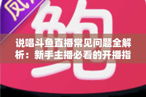 说唱斗鱼直播常见问题全解析:新手主播必看的开播指南与避坑手册 说唱斗鱼直播常见问题全解析:新手主播必看的开播指南与避坑手册