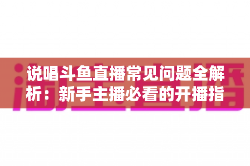 说唱斗鱼直播常见问题全解析：新手主播必看的开播指南与避坑手册