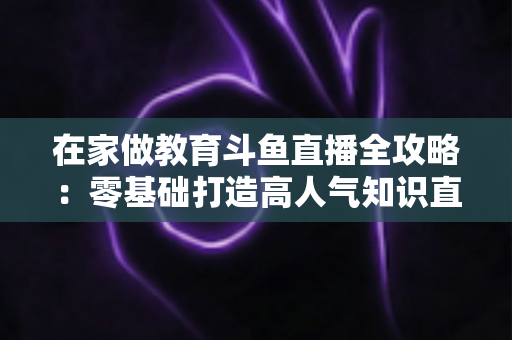 在家做教育斗鱼直播全攻略：零基础打造高人气知识直播间的完整指南