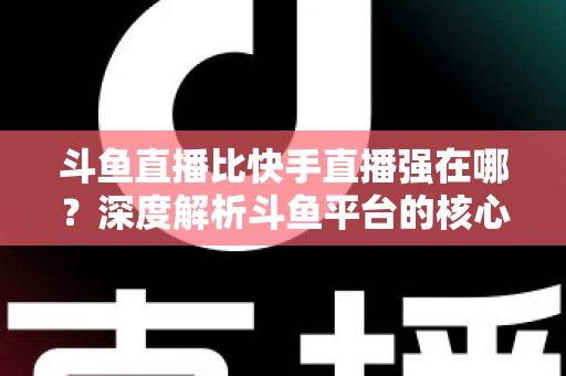 斗鱼直播比快手直播强在哪？深度解析斗鱼平台的核心优势与用户价值