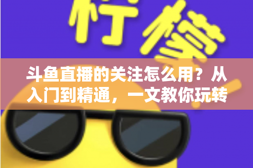 斗鱼直播的关注怎么用？从入门到精通，一文教你玩转斗鱼关注功能