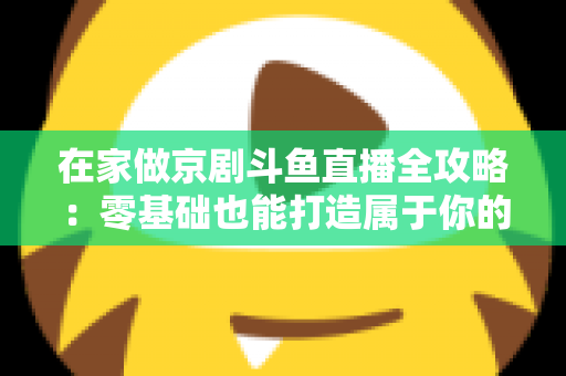 在家做京剧斗鱼直播全攻略：零基础也能打造属于你的国粹人气直播间