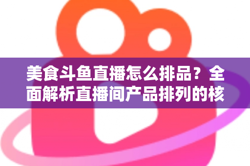 美食斗鱼直播怎么排品？全面解析直播间产品排列的核心逻辑与实战技巧