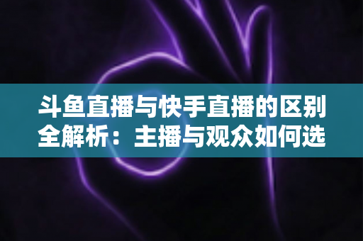 斗鱼直播与快手直播的区别全解析：主播与观众如何选对平台，直播之路事半功倍