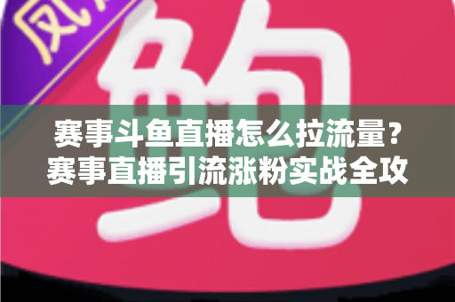 赛事斗鱼直播怎么拉流量？赛事直播引流涨粉实战全攻略，助你快速突破人气瓶颈