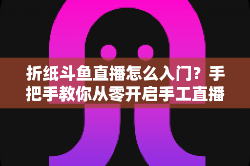 折纸斗鱼直播怎么入门？手把手教你从零开启手工直播之路