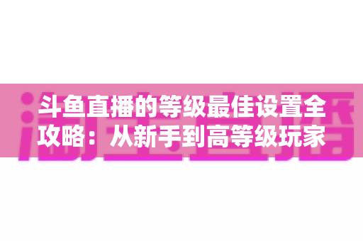 斗鱼直播的等级最佳设置全攻略：从新手到高等级玩家的进阶秘籍与实用优化指南