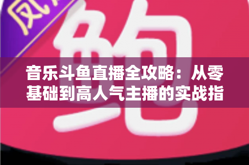 音乐斗鱼直播全攻略：从零基础到高人气主播的实战指南（含设备、内容、运营与变现技巧）