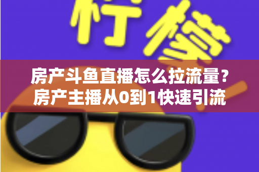 房产斗鱼直播怎么拉流量？房产主播从0到1快速引流涨粉的实战全攻略