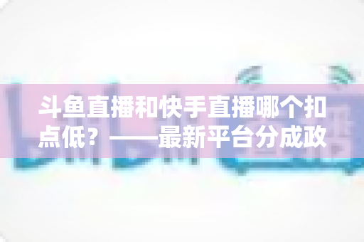 斗鱼直播和快手直播哪个扣点低？——最新平台分成政策深度对比与新人主播选平台实用指南