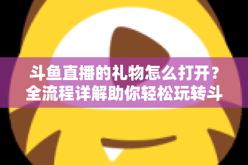 斗鱼直播的礼物怎么打开？全流程详解助你轻松玩转斗鱼礼物功能