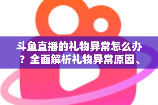 斗鱼直播的礼物异常怎么办？全面解析礼物异常原因、解决步骤与预防指南