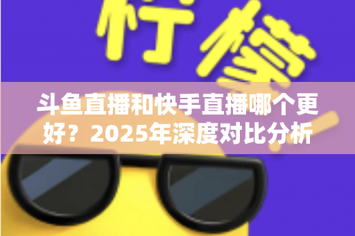 斗鱼直播和快手直播哪个更好？2025年深度对比分析与选择指南