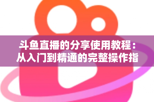 斗鱼直播的分享使用教程:从入门到精通的完整操作指南与实用技巧 斗鱼直播的分享使用教程:从入门到精通的完整操作指南与实用技巧