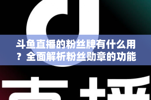 斗鱼直播的粉丝牌有什么用？全面解析粉丝勋章的功能、等级与隐藏价值