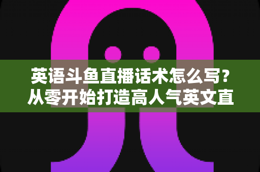 英语斗鱼直播话术怎么写？从零开始打造高人气英文直播间的实用指南