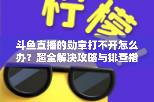 斗鱼直播的勋章打不开怎么办？超全解决攻略与排查指南一文搞定