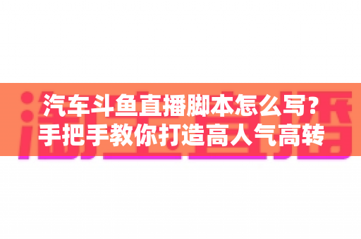汽车斗鱼直播脚本怎么写？手把手教你打造高人气高转化的汽车直播间