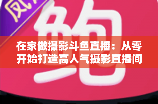 在家做摄影斗鱼直播：从零开始打造高人气摄影直播间的实用指南