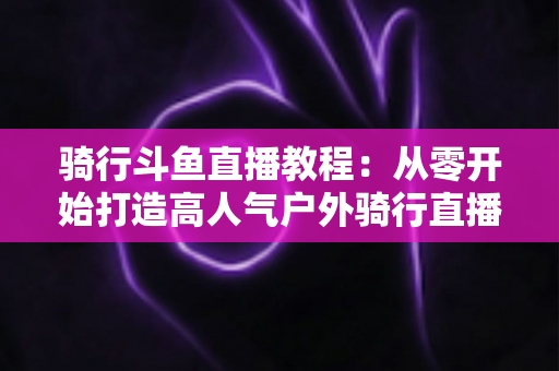 骑行斗鱼直播教程:从零开始打造高人气户外骑行直播间的完整指南 骑行斗鱼直播教程:从零开始打造高人气户外骑行直播间的完整指南