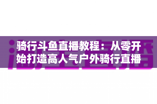 骑行斗鱼直播教程：从零开始打造高人气户外骑行直播间的完整指南