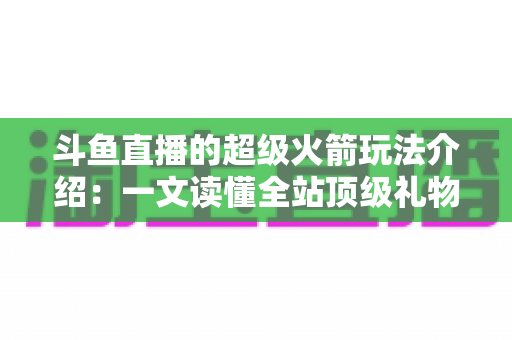 斗鱼直播的超级火箭玩法介绍：一文读懂全站顶级礼物的获取方式、特效特权与实用攻略