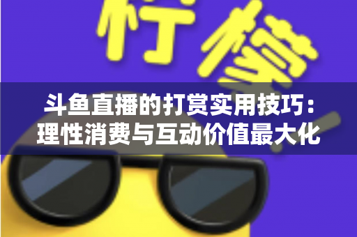 斗鱼直播的打赏实用技巧：理性消费与互动价值最大化完全指南