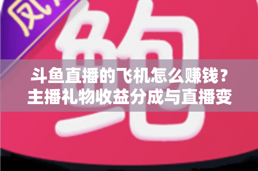 斗鱼直播的飞机怎么赚钱？主播礼物收益分成与直播变现全攻略