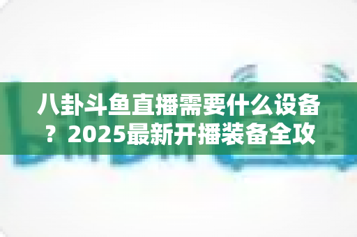 八卦斗鱼直播需要什么设备?2025最新开播装备全攻略与避坑指南 八卦斗鱼直播需要什么设备?2025最新开播装备全攻略与避坑指南