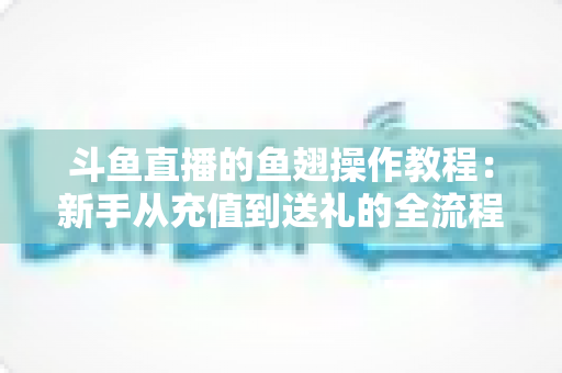 斗鱼直播的鱼翅操作教程：新手从充值到送礼的全流程实用指南
