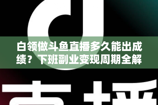 白领做斗鱼直播多久能出成绩？下班副业变现周期全解析与实用攻略