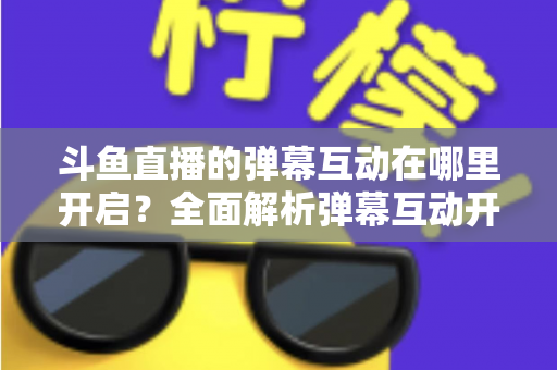 斗鱼直播的弹幕互动在哪里开启?全面解析弹幕互动开启方法与实用技巧 斗鱼直播的弹幕互动在哪里开启?全面解析弹幕互动开启方法与实用技巧