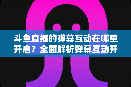 斗鱼直播的弹幕互动在哪里开启？全面解析弹幕互动开启方法与实用技巧