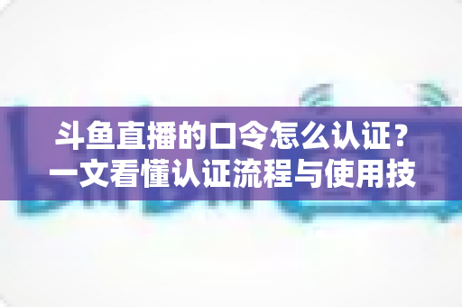 斗鱼直播的口令怎么认证？一文看懂认证流程与使用技巧全攻略