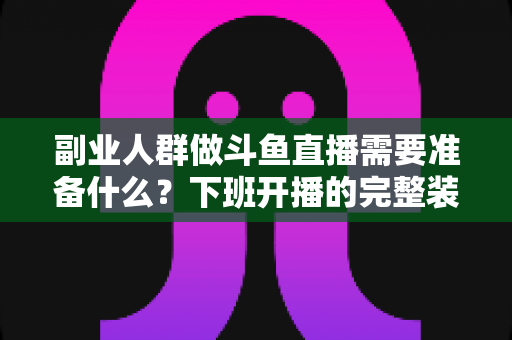 副业人群做斗鱼直播需要准备什么？下班开播的完整装备与规划清单