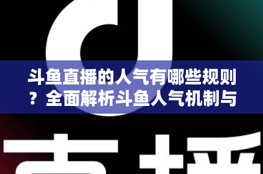 斗鱼直播的人气有哪些规则？全面解析斗鱼人气机制与快速涨人气实用指南