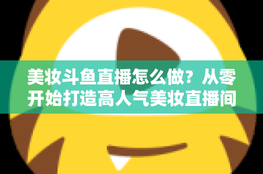 美妆斗鱼直播怎么做?从零开始打造高人气美妆直播间的完整运营指南 美妆斗鱼直播怎么做?从零开始打造高人气美妆直播间的完整运营指南