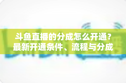 斗鱼直播的分成怎么开通？最新开通条件、流程与分成比例全攻略